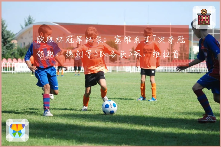 欧联杯冠军纪录:塞维利亚7次夺冠领跑,热刺等5队各获3冠,维拉首次问鼎该殊荣