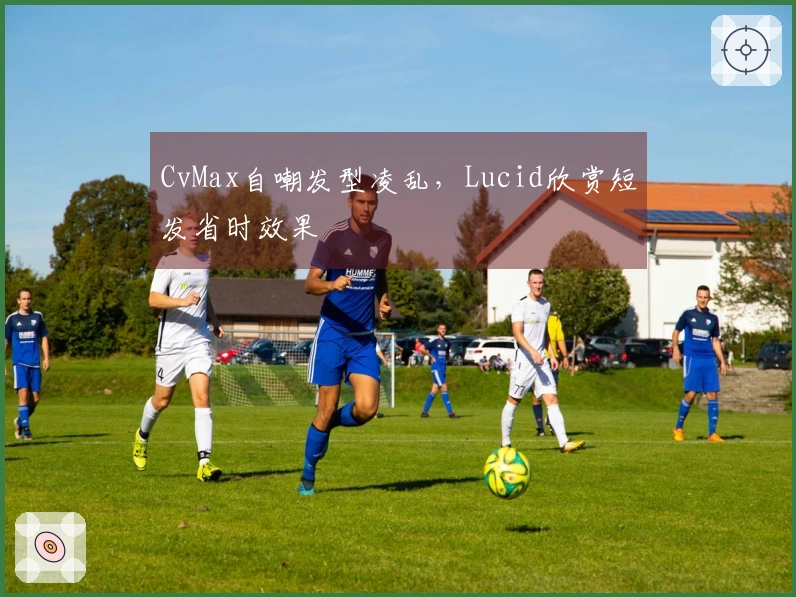 CvMax自嘲发型凌乱，Lucid欣赏短发省时效果