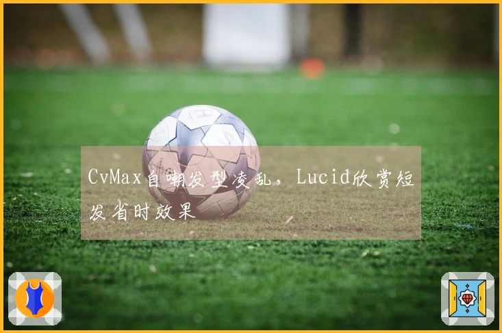 CvMax自嘲发型凌乱，Lucid欣赏短发省时效果