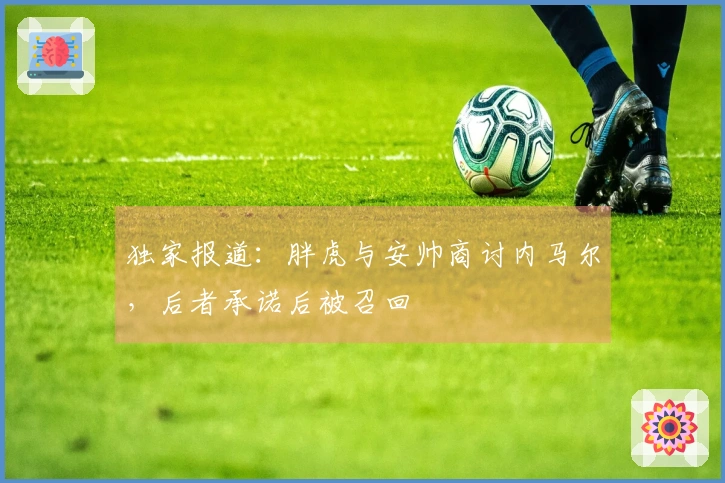 独家报道：胖虎与安帅商讨内马尔，后者承诺后被召回